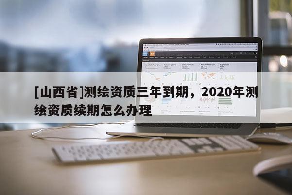 [山西省]测绘资质三年到期，2020年测绘资质续期怎么办理