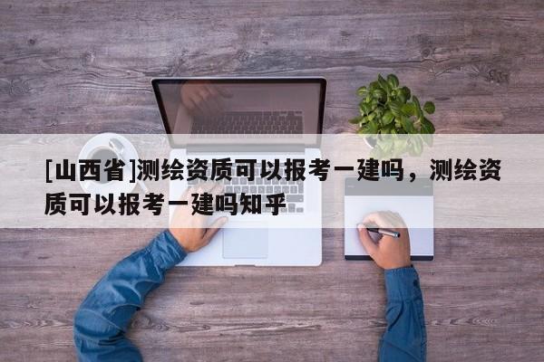 [山西省]测绘资质可以报考一建吗，测绘资质可以报考一建吗知乎
