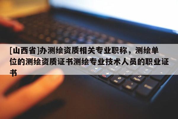 [山西省]办测绘资质相关专业职称，测绘单位的测绘资质证书测绘专业技术人员的职业证书