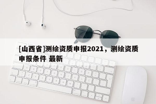 [山西省]测绘资质申报2021，测绘资质申报条件 最新