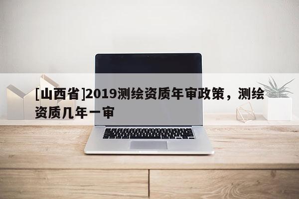 [山西省]2019测绘资质年审政策，测绘资质几年一审