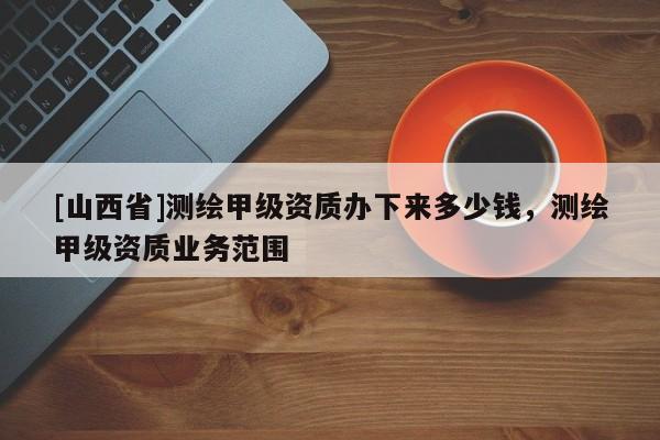 [山西省]测绘甲级资质办下来多少钱，测绘甲级资质业务范围