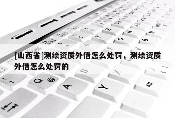 [山西省]测绘资质外借怎么处罚，测绘资质外借怎么处罚的