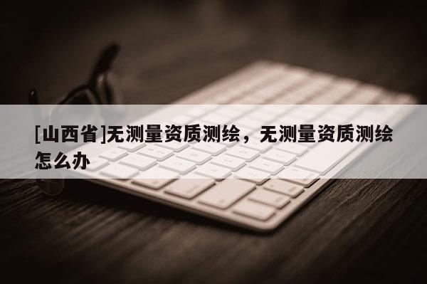 [山西省]无测量资质测绘，无测量资质测绘怎么办
