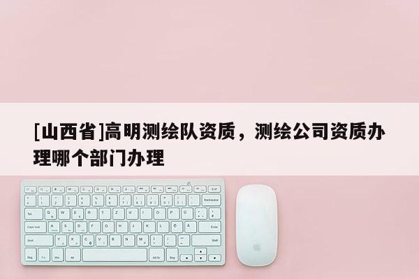 [山西省]高明测绘队资质，测绘公司资质办理哪个部门办理