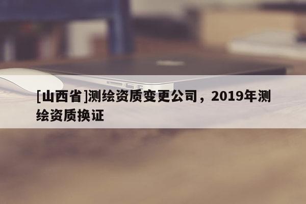 [山西省]测绘资质变更公司，2019年测绘资质换证