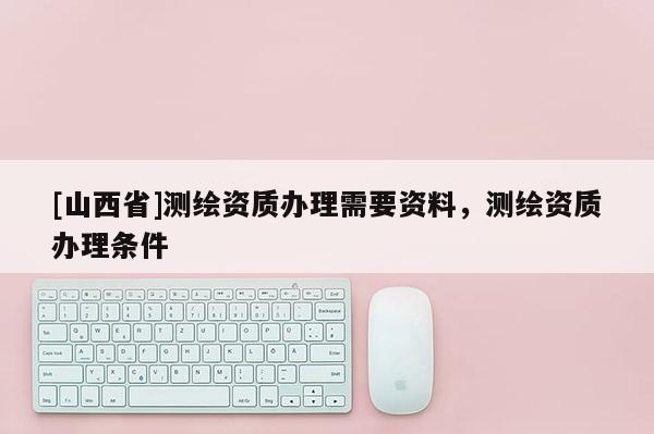 [山西省]测绘资质办理需要资料，测绘资质办理条件