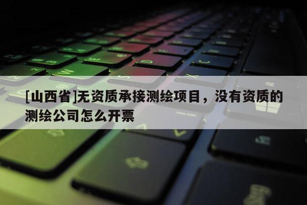 [山西省]无资质承接测绘项目，没有资质的测绘公司怎么开票