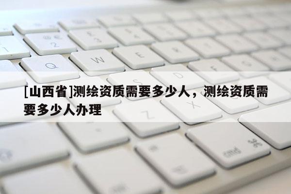 [山西省]测绘资质需要多少人，测绘资质需要多少人办理