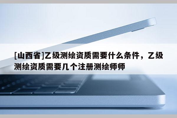 [山西省]乙级测绘资质需要什么条件，乙级测绘资质需要几个注册测绘师师