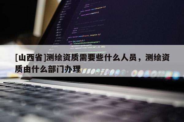 [山西省]测绘资质需要些什么人员，测绘资质由什么部门办理
