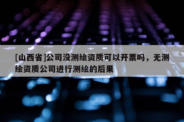 [山西省]公司没测绘资质可以开票吗，无测绘资质公司进行测绘的后果