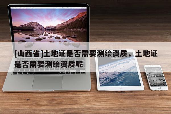 [山西省]土地证是否需要测绘资质，土地证是否需要测绘资质呢