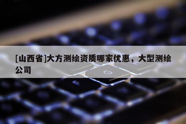 [山西省]大方测绘资质哪家优惠，大型测绘公司