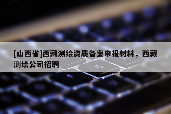 [山西省]西藏测绘资质备案申报材料，西藏测绘公司招聘