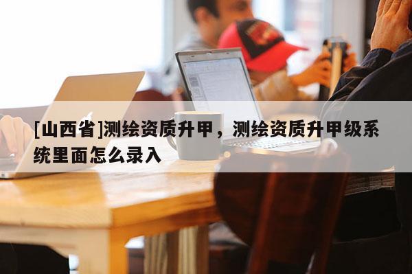 [山西省]测绘资质升甲，测绘资质升甲级系统里面怎么录入