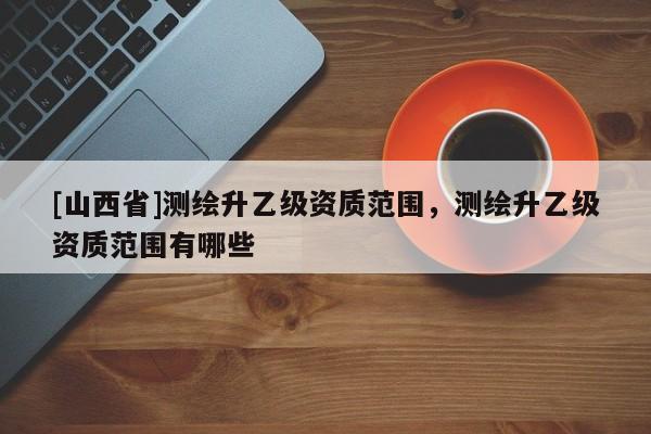 [山西省]测绘升乙级资质范围，测绘升乙级资质范围有哪些