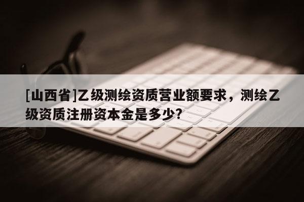 [山西省]乙级测绘资质营业额要求，测绘乙级资质注册资本金是多少?
