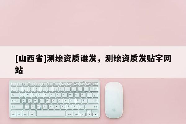 [山西省]测绘资质谁发，测绘资质发贴字网站