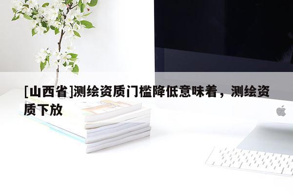[山西省]测绘资质门槛降低意味着，测绘资质下放