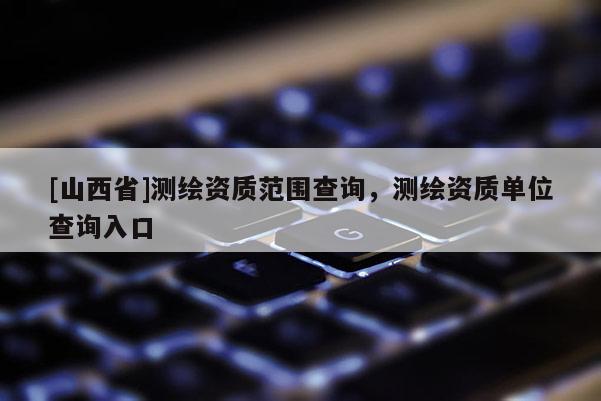 [山西省]测绘资质范围查询，测绘资质单位查询入口