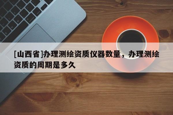[山西省]办理测绘资质仪器数量，办理测绘资质的周期是多久