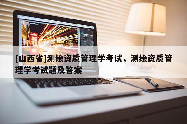 [山西省]测绘资质管理学考试，测绘资质管理学考试题及答案