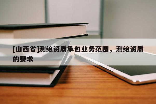 [山西省]测绘资质承包业务范围，测绘资质的要求