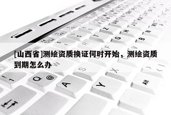 [山西省]测绘资质换证何时开始，测绘资质到期怎么办