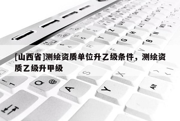 [山西省]测绘资质单位升乙级条件，测绘资质乙级升甲级