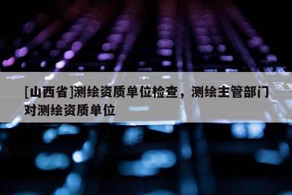 [山西省]测绘资质单位检查，测绘主管部门对测绘资质单位
