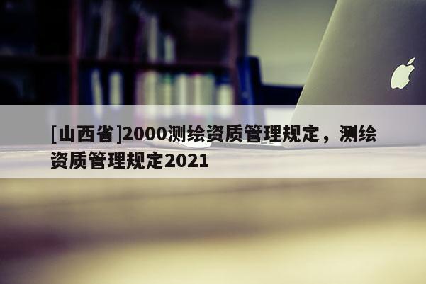 [山西省]2000测绘资质管理规定，测绘资质管理规定2021