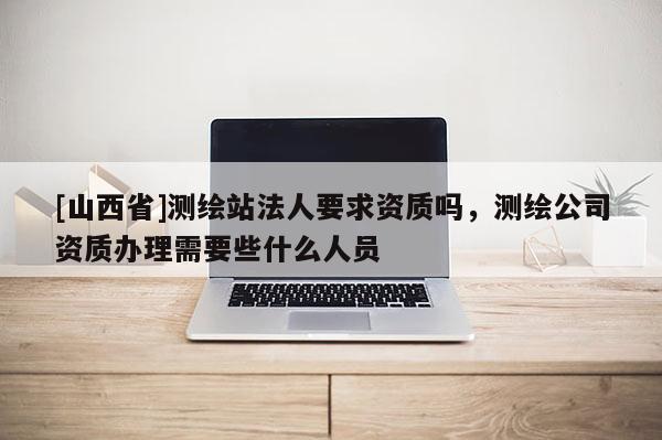 [山西省]测绘站法人要求资质吗，测绘公司资质办理需要些什么人员