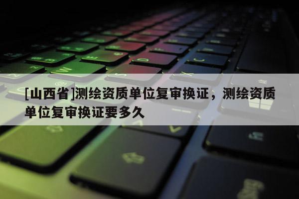 [山西省]测绘资质单位复审换证，测绘资质单位复审换证要多久