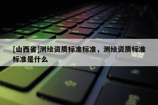 [山西省]测绘资质标准标准，测绘资质标准标准是什么