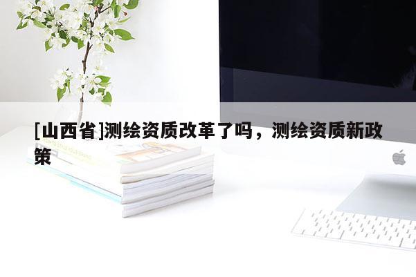 [山西省]测绘资质改革了吗，测绘资质新政策