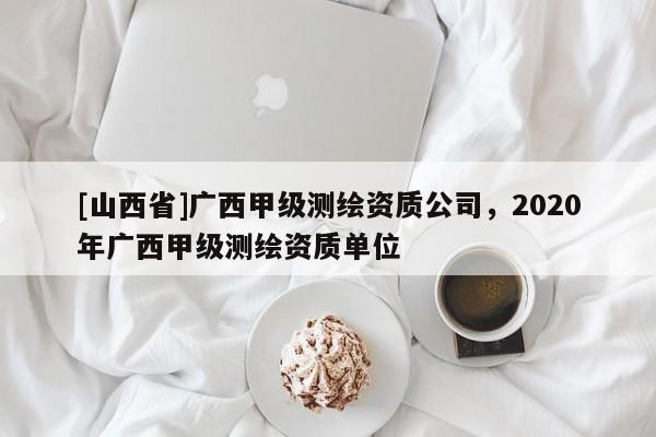 [山西省]广西甲级测绘资质公司，2020年广西甲级测绘资质单位
