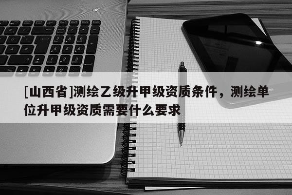[山西省]测绘乙级升甲级资质条件，测绘单位升甲级资质需要什么要求