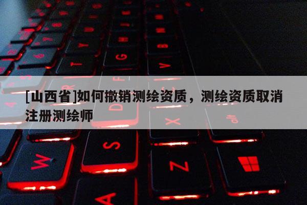 [山西省]如何撤销测绘资质，测绘资质取消注册测绘师