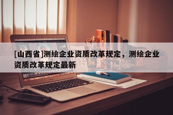 [山西省]测绘企业资质改革规定，测绘企业资质改革规定最新
