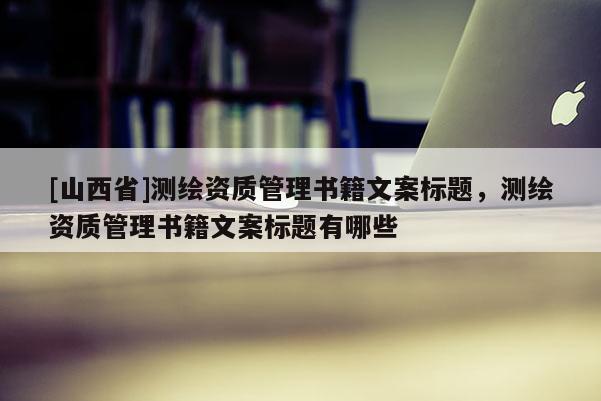[山西省]测绘资质管理书籍文案标题，测绘资质管理书籍文案标题有哪些