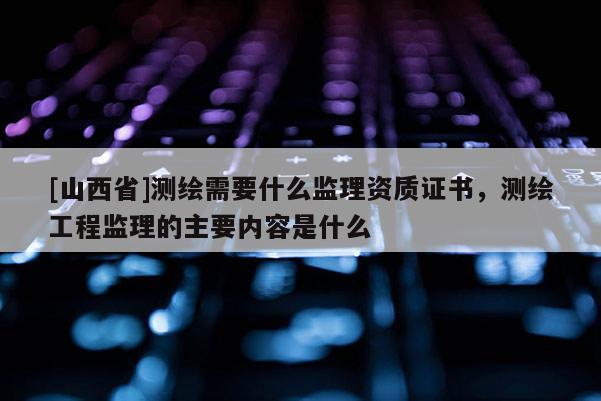 [山西省]测绘需要什么监理资质证书，测绘工程监理的主要内容是什么