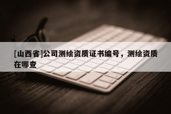 [山西省]公司测绘资质证书编号，测绘资质在哪查