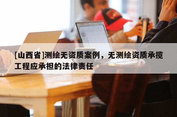 [山西省]测绘无资质案例，无测绘资质承揽工程应承担的法律责任