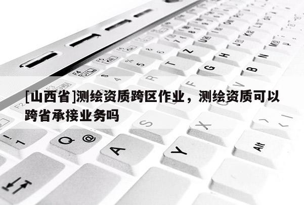 [山西省]测绘资质跨区作业，测绘资质可以跨省承接业务吗