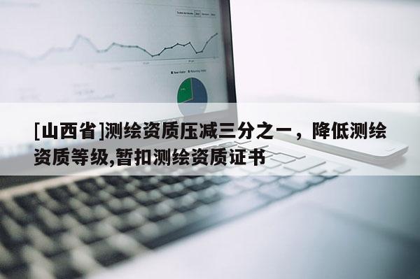 [山西省]测绘资质压减三分之一，降低测绘资质等级,暂扣测绘资质证书