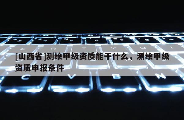 [山西省]测绘甲级资质能干什么，测绘甲级资质申报条件