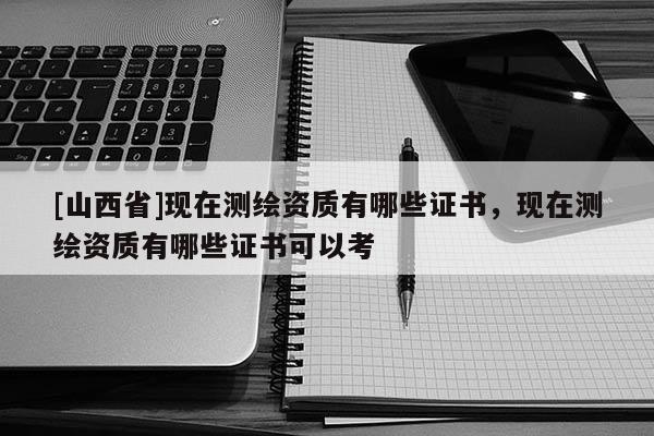 [山西省]现在测绘资质有哪些证书，现在测绘资质有哪些证书可以考