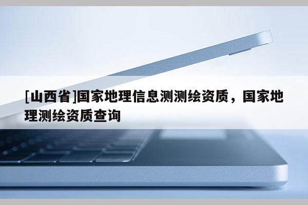 [山西省]国家地理信息测测绘资质，国家地理测绘资质查询