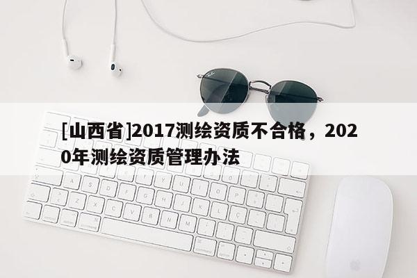 [山西省]2017测绘资质不合格，2020年测绘资质管理办法